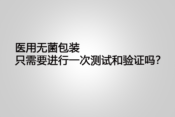 醫(yī)用無菌包裝只需要進(jìn)行一次測(cè)試和驗(yàn)證嗎？